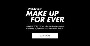 DISCOVER MAKE UP FOR EVER. MAKE UP FOR EVER IS A COLLECTIVE OF MAKEUP ARTISTS CO-CREATING HIGH-PERFORMANCE PRODUCTS AND SERVICES. LEARN MORE.